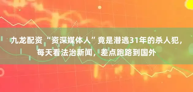 九龙配资 “资深媒体人”竟是潜逃31年的杀人犯，每天看法治新闻，差点跑路到国外