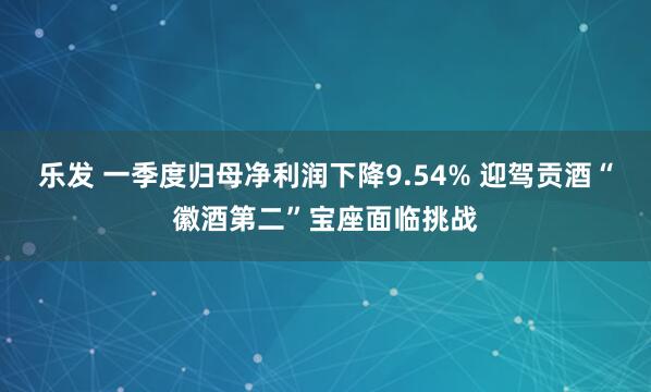 乐发 一季度归母净利润下降9.54% 迎驾贡酒“徽酒第二”宝座面临挑战