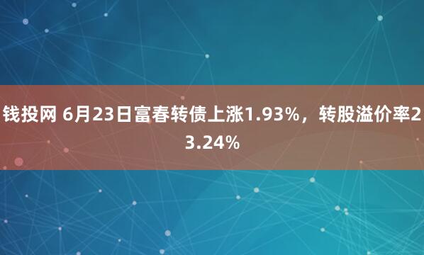 钱投网 6月23日富春转债上涨1.93%，转股溢价率23.24%