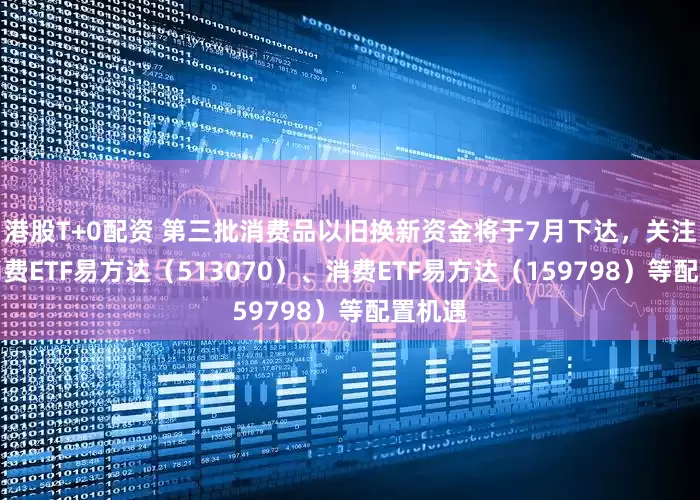港股T+0配资 第三批消费品以旧换新资金将于7月下达，关注港股消费ETF易方达（513070）、消费ETF易方达（159798）等配置机遇