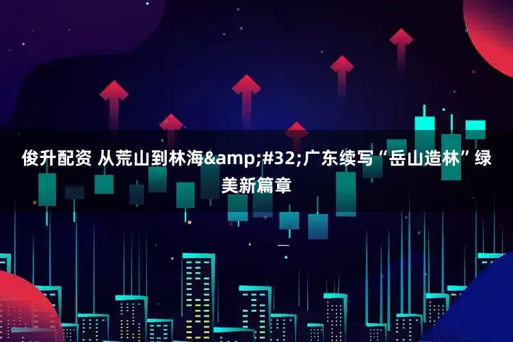 俊升配资 从荒山到林海 广东续写“岳山造林”绿美新篇章
