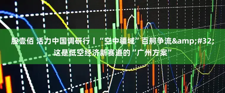 股壹佰 活力中国调研行丨“空中疆域”百舸争流 这是低空经济新赛道的“广州方案”