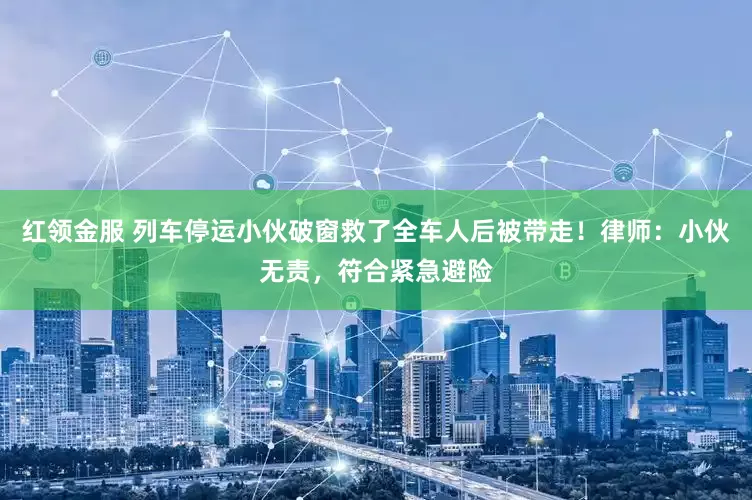 红领金服 列车停运小伙破窗救了全车人后被带走！律师：小伙无责，符合紧急避险