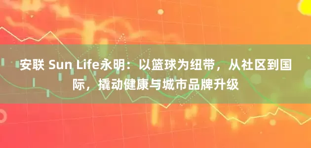 安联 Sun Life永明：以篮球为纽带，从社区到国际，撬动健康与城市品牌升级