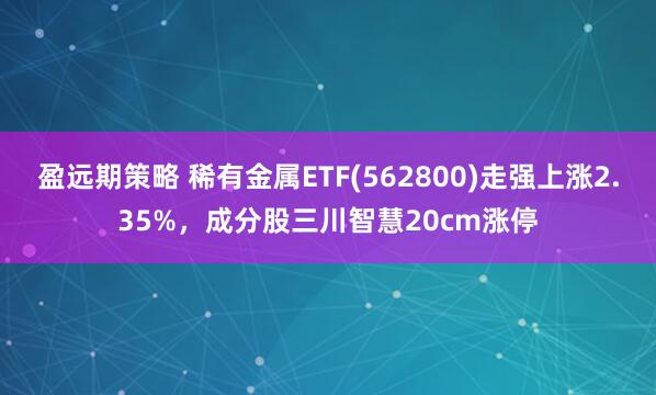 盈远期策略 稀有金属ETF(562800)走强上涨2.35%，成分股三川智慧20cm涨停