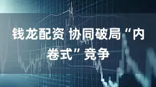 钱龙配资 协同破局“内卷式”竞争