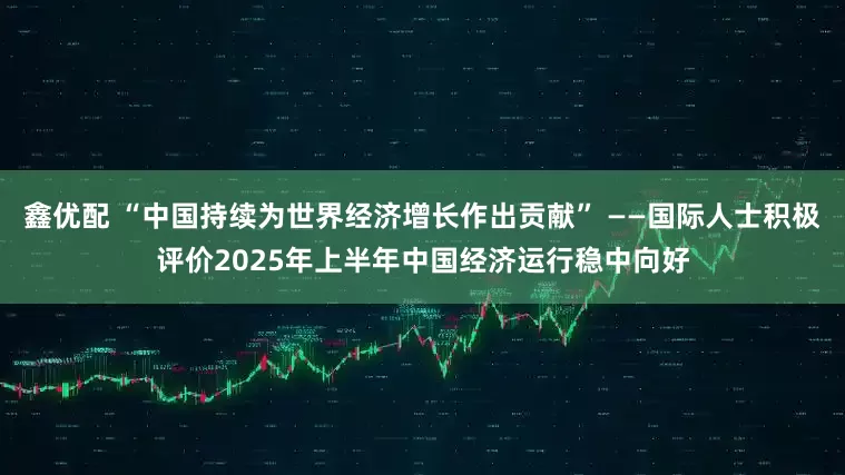 鑫优配 “中国持续为世界经济增长作出贡献” ——国际人士积极评价2025年上半年中国经济运行稳中向好