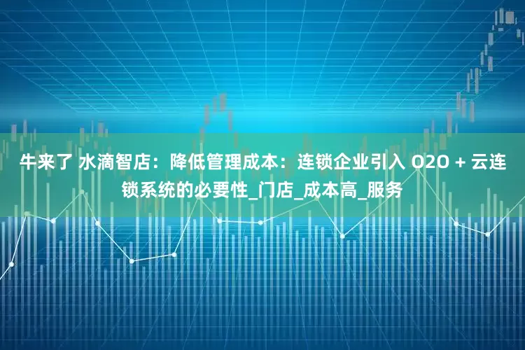 牛来了 水滴智店：降低管理成本：连锁企业引入 O2O + 云连锁系统的必要性_门店_成本高_服务