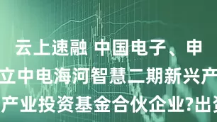 云上速融 中国电子、申万宏源等成立中电海河智慧二期新兴产业投资基金合伙企业?出资额15亿元