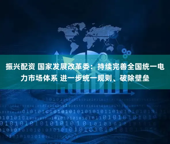 振兴配资 国家发展改革委：持续完善全国统一电力市场体系 进一步统一规则、破除壁垒