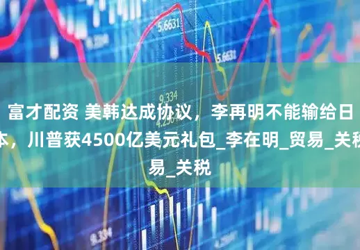 富才配资 美韩达成协议，李再明不能输给日本，川普获4500亿美元礼包_李在明_贸易_关税