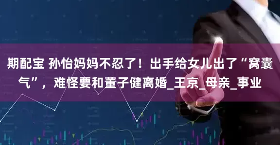 期配宝 孙怡妈妈不忍了！出手给女儿出了“窝囊气”，难怪要和董子健离婚_王京_母亲_事业