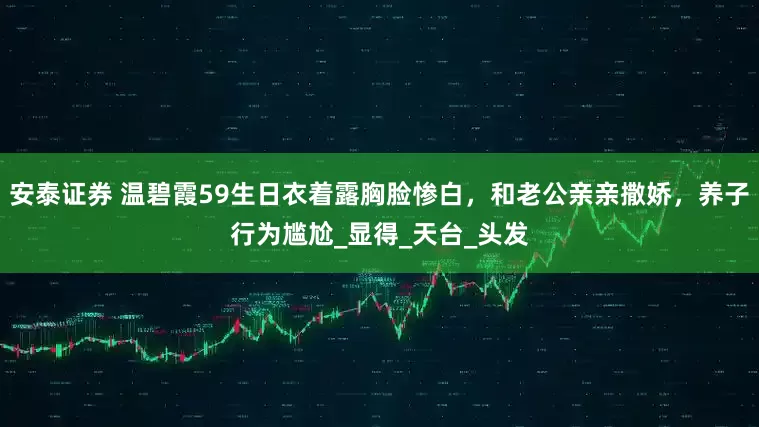 安泰证券 温碧霞59生日衣着露胸脸惨白，和老公亲亲撒娇，养子行为尴尬_显得_天台_头发