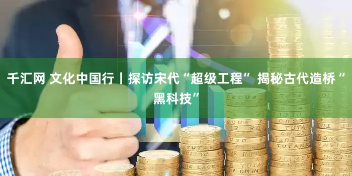 千汇网 文化中国行丨探访宋代“超级工程” 揭秘古代造桥“黑科技”