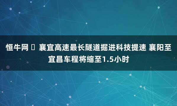 恒牛网 ​襄宜高速最长隧道掘进科技提速 襄阳至宜昌车程将缩至1.5小时