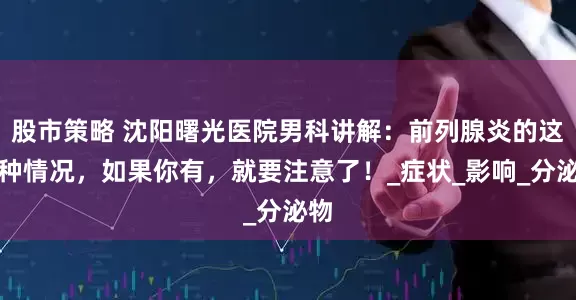 股市策略 沈阳曙光医院男科讲解：前列腺炎的这四种情况，如果你有，就要注意了！_症状_影响_分泌物