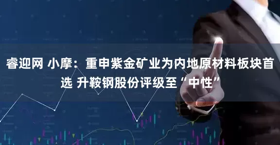 睿迎网 小摩：重申紫金矿业为内地原材料板块首选 升鞍钢股份评级至“中性”
