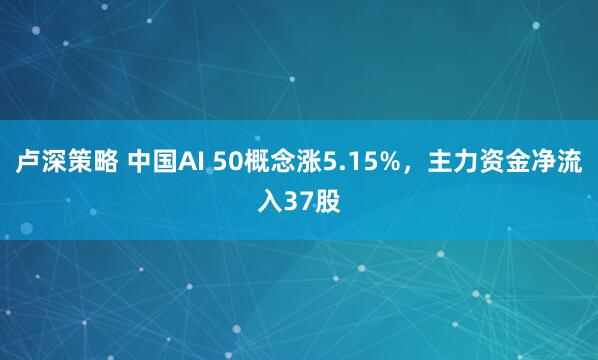 卢深策略 中国AI 50概念涨5.15%，主力资金净流入37股