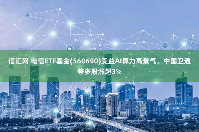信汇网 电信ETF基金(560690)受益AI算力高景气，中国卫通等多股涨超3%