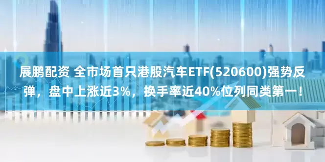 展鹏配资 全市场首只港股汽车ETF(520600)强势反弹，盘中上涨近3%，换手率近40%位列同类第一！