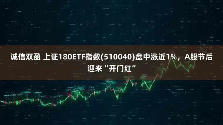 诚信双盈 上证180ETF指数(510040)盘中涨近1%,A股节后迎来“开门红”