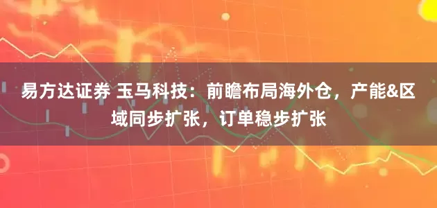 易方达证券 玉马科技：前瞻布局海外仓，产能&区域同步扩张，订单稳步扩张