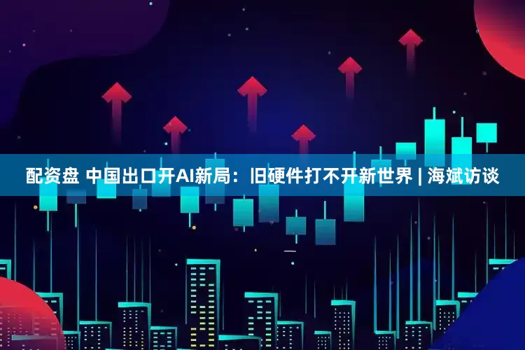 配资盘 中国出口开AI新局：旧硬件打不开新世界 | 海斌访谈