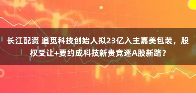长江配资 追觅科技创始人拟23亿入主嘉美包装，股权受让+要约成科技新贵竞逐A股新路？