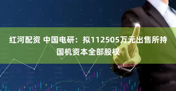 红河配资 中国电研：拟112505万元出售所持国机资本全部股权