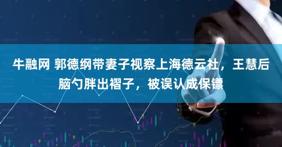 牛融网 郭德纲带妻子视察上海德云社，王慧后脑勺胖出褶子，被误认成保镖