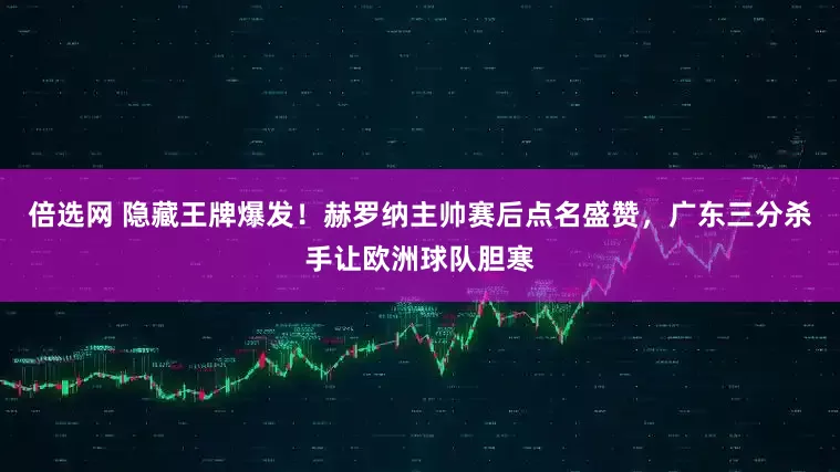 倍选网 隐藏王牌爆发！赫罗纳主帅赛后点名盛赞，广东三分杀手让欧洲球队胆寒