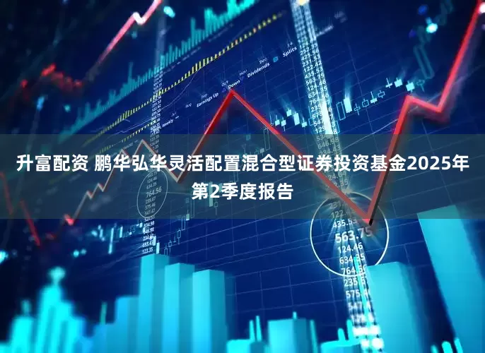 升富配资 鹏华弘华灵活配置混合型证券投资基金2025年第2季度报告